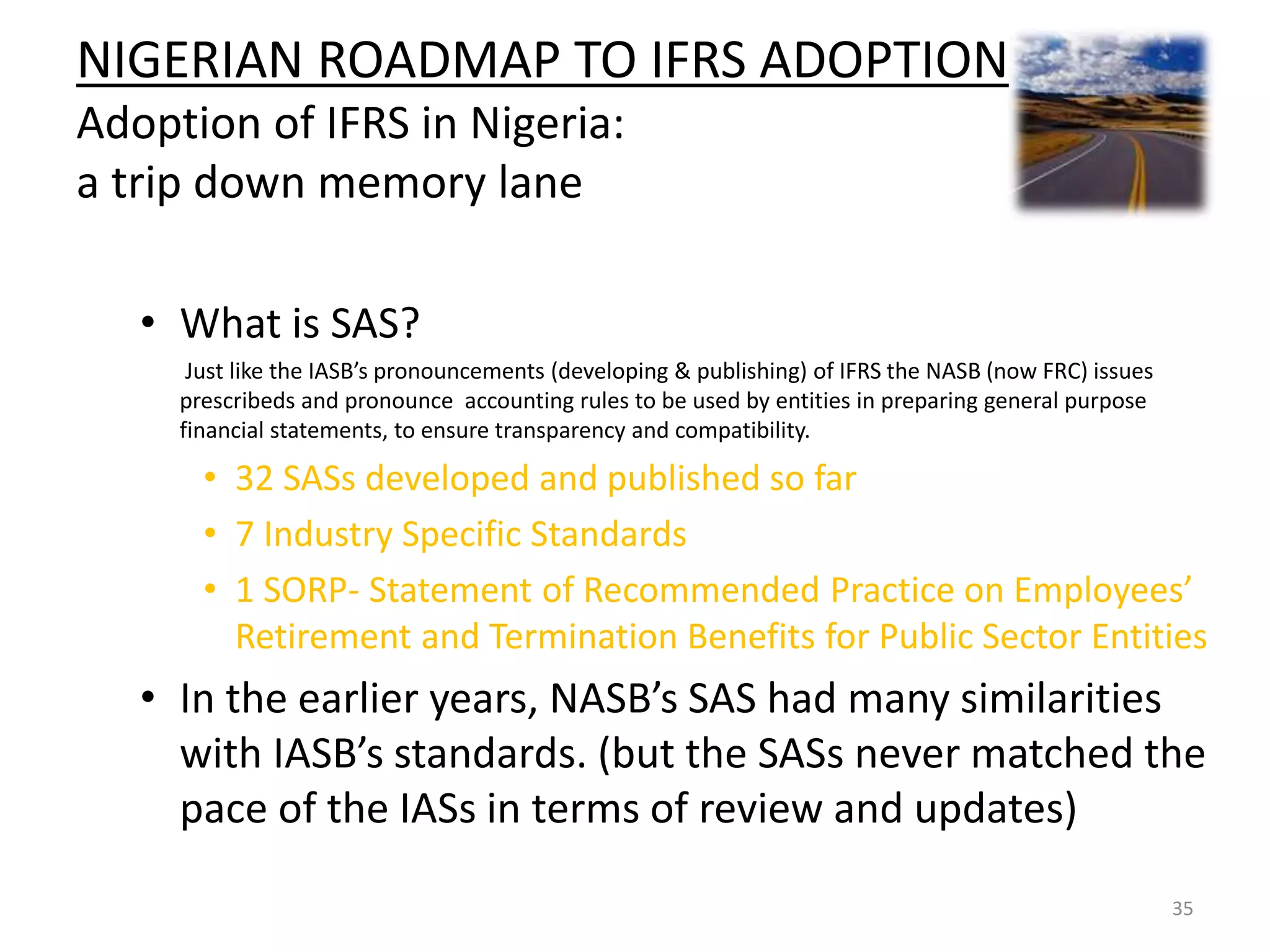 NIGERIAN ROADMAP TO IFRS ADOPTION 
Adoption of IFRS in Nigeria: 
a trip down memory lane 
• What is SAS? 
Just like the IASB’s pronouncements (developing & publishing) of IFRS the NASB (now FRC) issues 
prescribeds and pronounce accounting rules to be used by entities in preparing general purpose 
financial statements, to ensure transparency and compatibility. 
• 32 SASs developed and published so far 
• 7 Industry Specific Standards 
• 1 SORP- Statement of Recommended Practice on Employees’ 
Retirement and Termination Benefits for Public Sector Entities 
• In the earlier years, NASB’s SAS had many similarities 
with IASB’s standards. (but the SASs never matched the 
pace of the IASs in terms of review and updates) 
35 
 