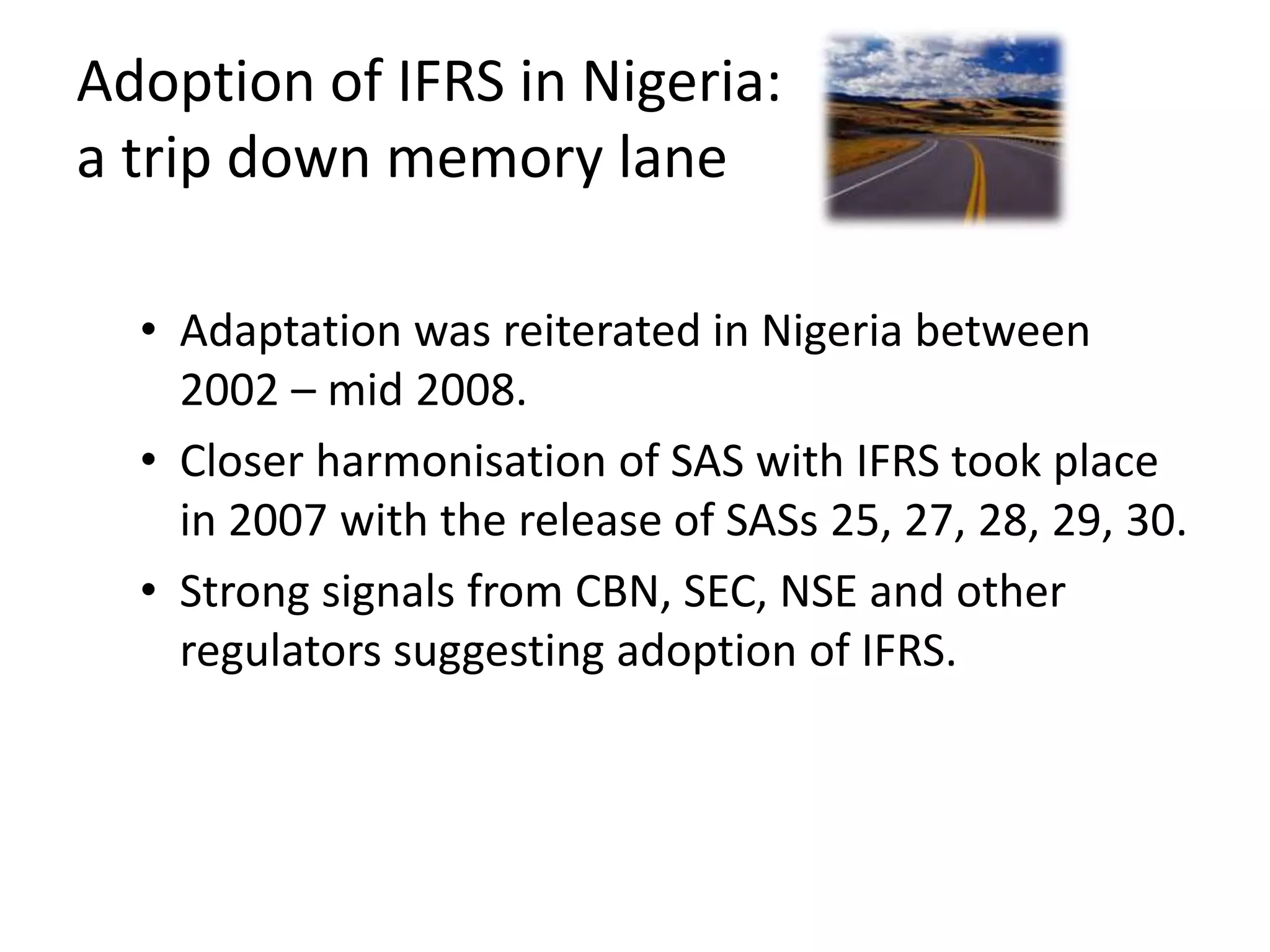 Adoption of IFRS in Nigeria: 
a trip down memory lane 
• Adaptation was reiterated in Nigeria between 
2002 – mid 2008. 
• Closer harmonisation of SAS with IFRS took place 
in 2007 with the release of SASs 25, 27, 28, 29, 30. 
• Strong signals from CBN, SEC, NSE and other 
regulators suggesting adoption of IFRS. 
 