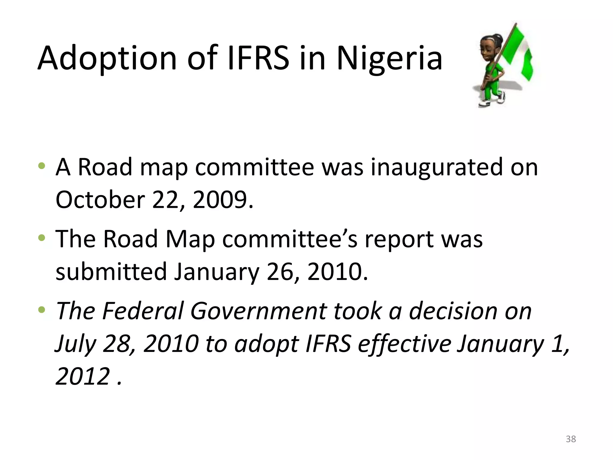 Adoption of IFRS in Nigeria 
• A Road map committee was inaugurated on 
October 22, 2009. 
• The Road Map committee’s report was 
submitted January 26, 2010. 
• The Federal Government took a decision on 
July 28, 2010 to adopt IFRS effective January 1, 
2012 . 
38 
 