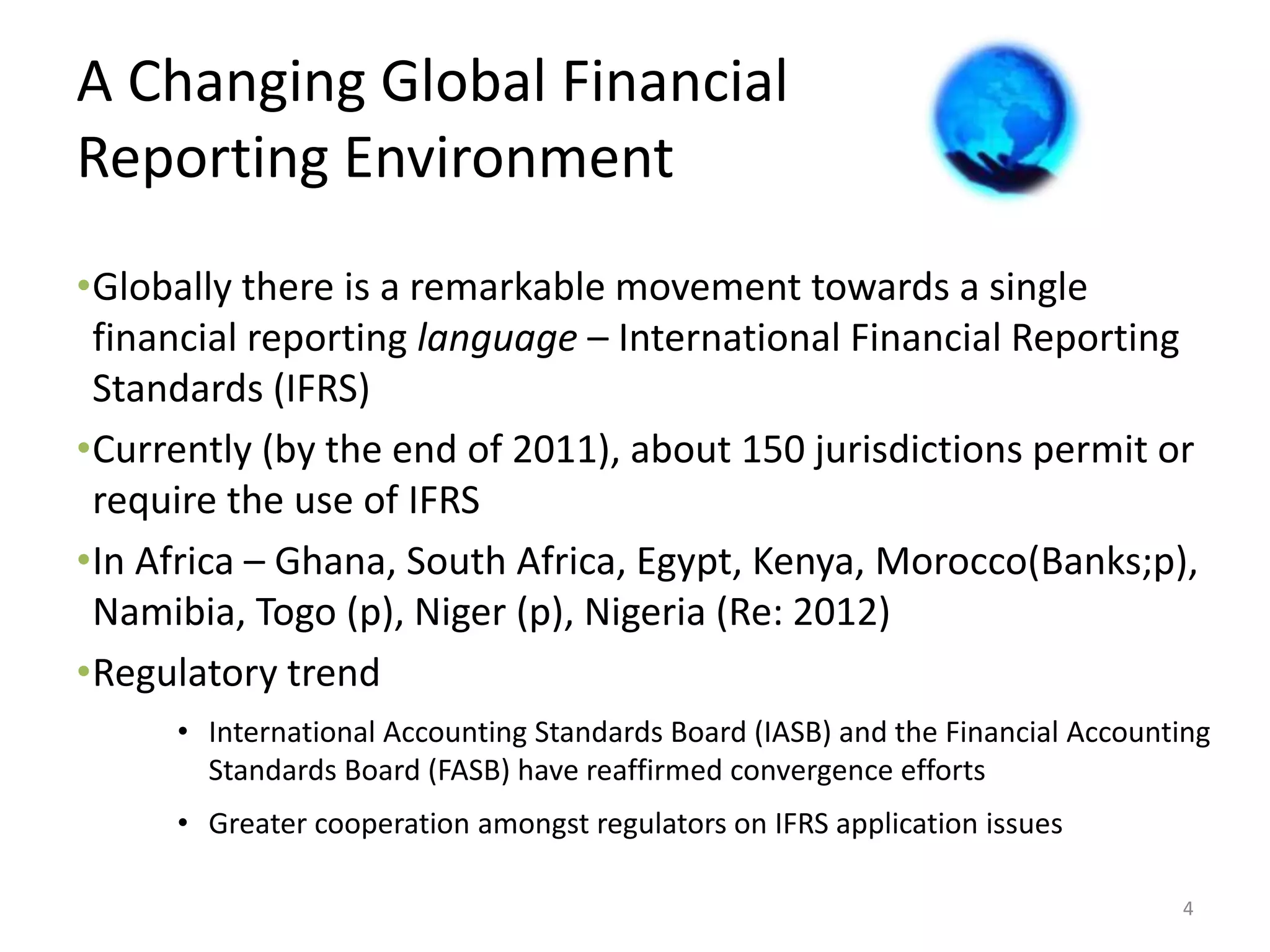A Changing Global Financial 
Reporting Environment 
•Globally there is a remarkable movement towards a single 
financial reporting language – International Financial Reporting 
Standards (IFRS) 
•Currently (by the end of 2011), about 150 jurisdictions permit or 
require the use of IFRS 
•In Africa – Ghana, South Africa, Egypt, Kenya, Morocco(Banks;p), 
Namibia, Togo (p), Niger (p), Nigeria (Re: 2012) 
•Regulatory trend 
• International Accounting Standards Board (IASB) and the Financial Accounting 
Standards Board (FASB) have reaffirmed convergence efforts 
• Greater cooperation amongst regulators on IFRS application issues 
4 
 