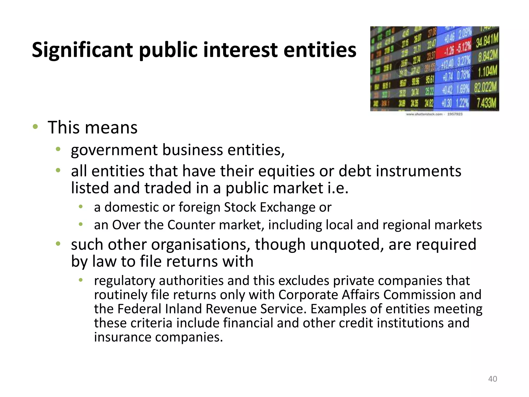Significant public interest entities 
• This means 
• government business entities, 
• all entities that have their equities or debt instruments 
listed and traded in a public market i.e. 
• a domestic or foreign Stock Exchange or 
• an Over the Counter market, including local and regional markets 
• such other organisations, though unquoted, are required 
by law to file returns with 
• regulatory authorities and this excludes private companies that 
routinely file returns only with Corporate Affairs Commission and 
the Federal Inland Revenue Service. Examples of entities meeting 
these criteria include financial and other credit institutions and 
insurance companies. 
40 
 