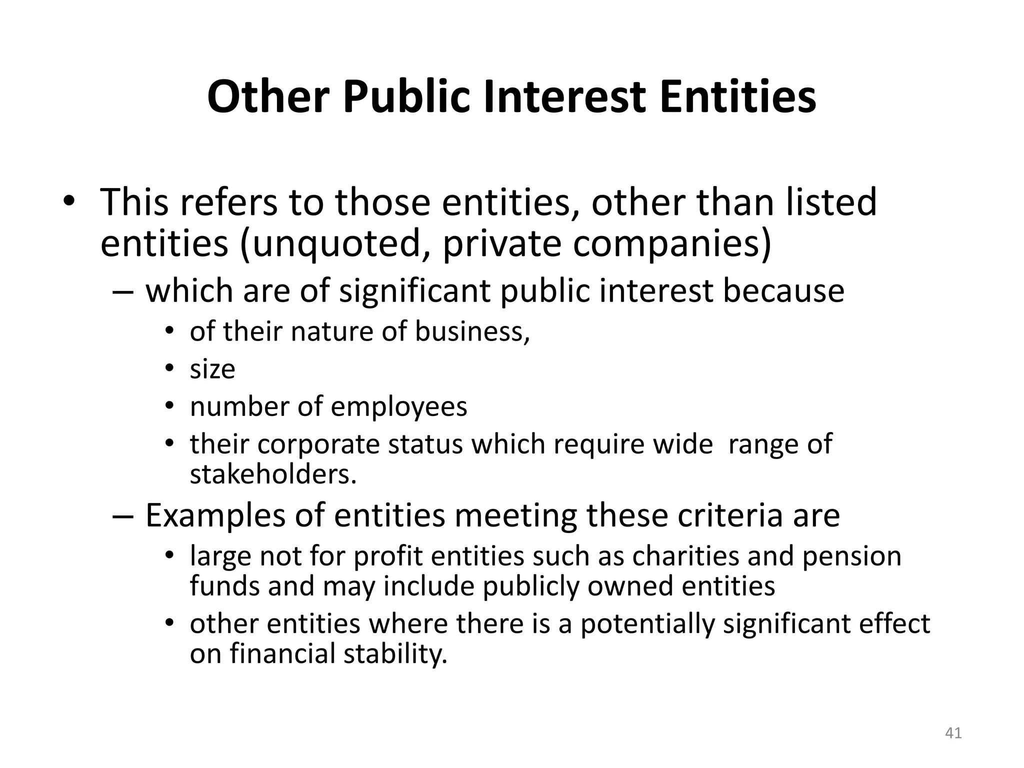 Other Public Interest Entities 
• This refers to those entities, other than listed 
entities (unquoted, private companies) 
– which are of significant public interest because 
• of their nature of business, 
• size 
• number of employees 
• their corporate status which require wide range of 
stakeholders. 
– Examples of entities meeting these criteria are 
• large not for profit entities such as charities and pension 
funds and may include publicly owned entities 
• other entities where there is a potentially significant effect 
on financial stability. 
41 
 
