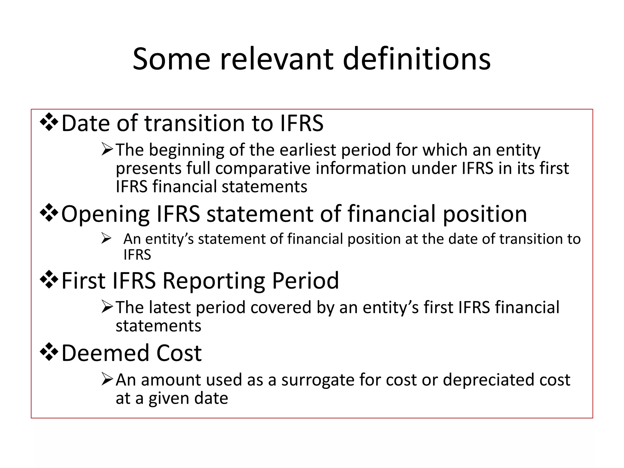 Some relevant definitions 
Date of transition to IFRS 
The beginning of the earliest period for which an entity 
presents full comparative information under IFRS in its first 
IFRS financial statements 
Opening IFRS statement of financial position 
 An entity’s statement of financial position at the date of transition to 
IFRS 
First IFRS Reporting Period 
The latest period covered by an entity’s first IFRS financial 
statements 
Deemed Cost 
An amount used as a surrogate for cost or depreciated cost 
at a given date 
 