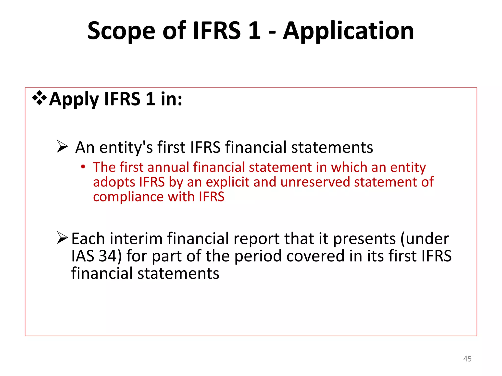 Scope of IFRS 1 - Application 
Apply IFRS 1 in: 
 An entity's first IFRS financial statements 
• The first annual financial statement in which an entity 
adopts IFRS by an explicit and unreserved statement of 
compliance with IFRS 
Each interim financial report that it presents (under 
IAS 34) for part of the period covered in its first IFRS 
financial statements 
45 
 