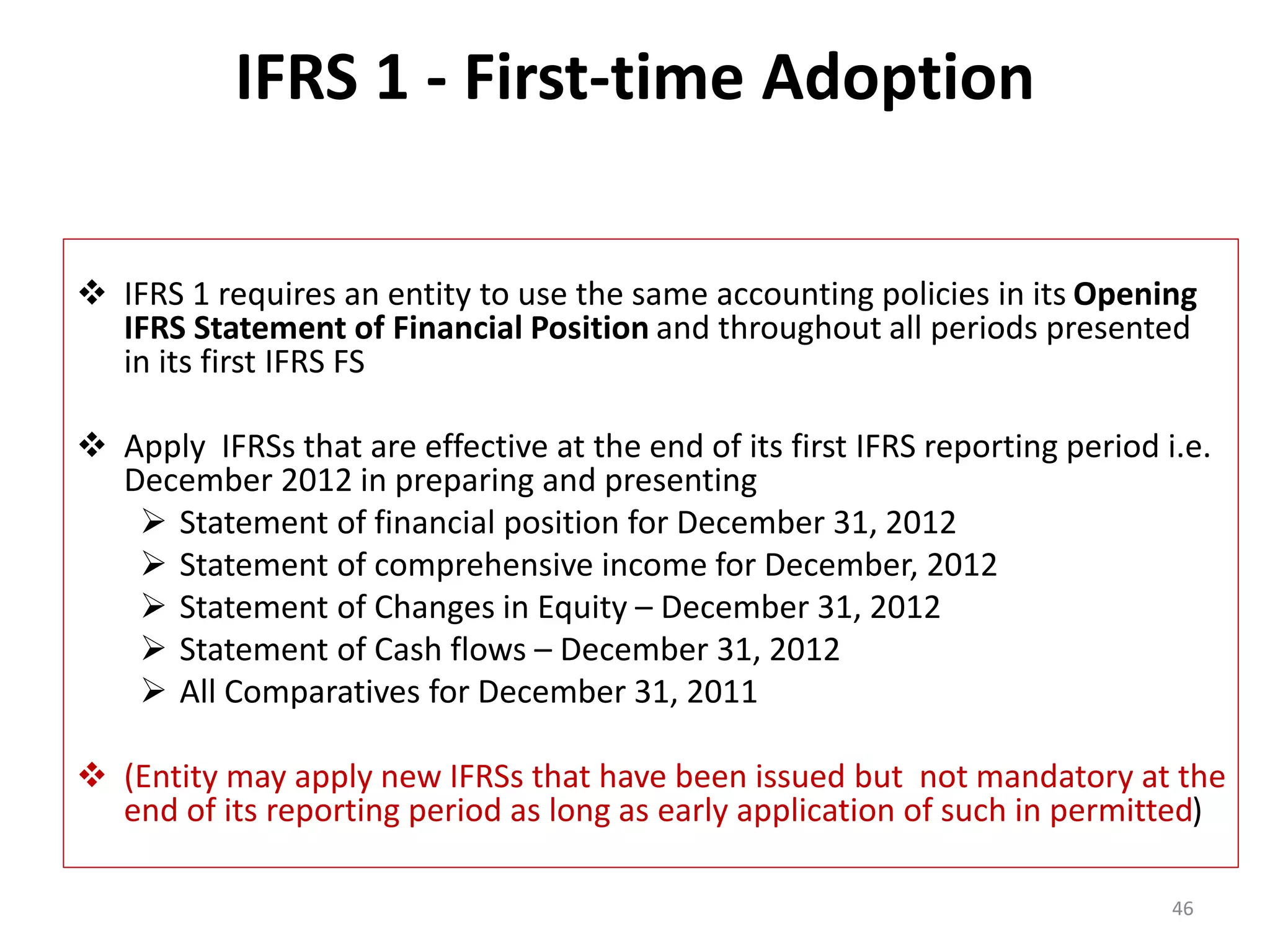 IFRS 1 - First-time Adoption 
 IFRS 1 requires an entity to use the same accounting policies in its Opening 
IFRS Statement of Financial Position and throughout all periods presented 
in its first IFRS FS 
 Apply IFRSs that are effective at the end of its first IFRS reporting period i.e. 
December 2012 in preparing and presenting 
 Statement of financial position for December 31, 2012 
 Statement of comprehensive income for December, 2012 
 Statement of Changes in Equity – December 31, 2012 
 Statement of Cash flows – December 31, 2012 
 All Comparatives for December 31, 2011 
 (Entity may apply new IFRSs that have been issued but not mandatory at the 
end of its reporting period as long as early application of such in permitted) 
46 
 