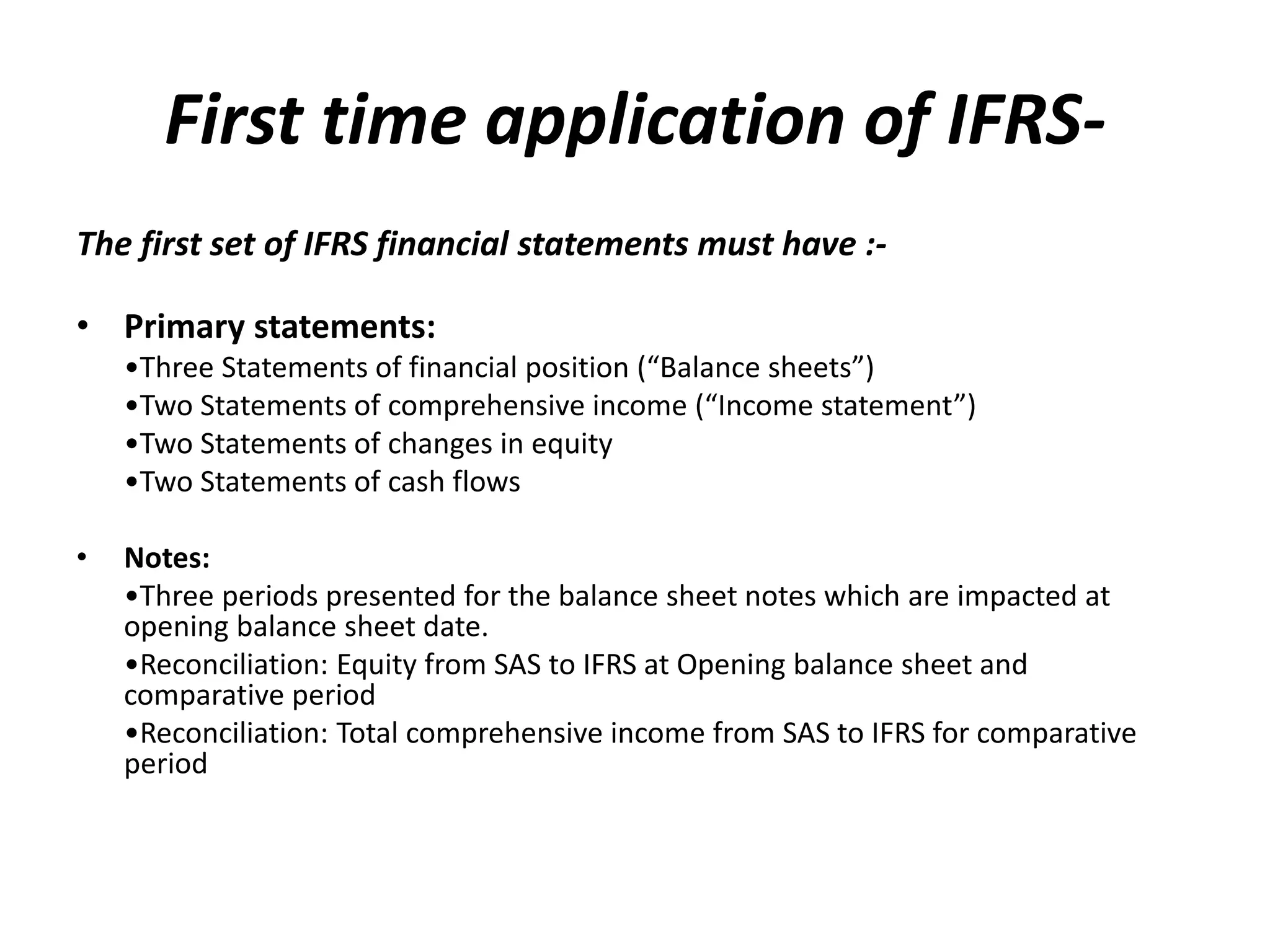 First time application of IFRS-The 
first set of IFRS financial statements must have :- 
• Primary statements: 
•Three Statements of financial position (“Balance sheets”) 
•Two Statements of comprehensive income (“Income statement”) 
•Two Statements of changes in equity 
•Two Statements of cash flows 
• Notes: 
•Three periods presented for the balance sheet notes which are impacted at 
opening balance sheet date. 
•Reconciliation: Equity from SAS to IFRS at Opening balance sheet and 
comparative period 
•Reconciliation: Total comprehensive income from SAS to IFRS for comparative 
period 
 