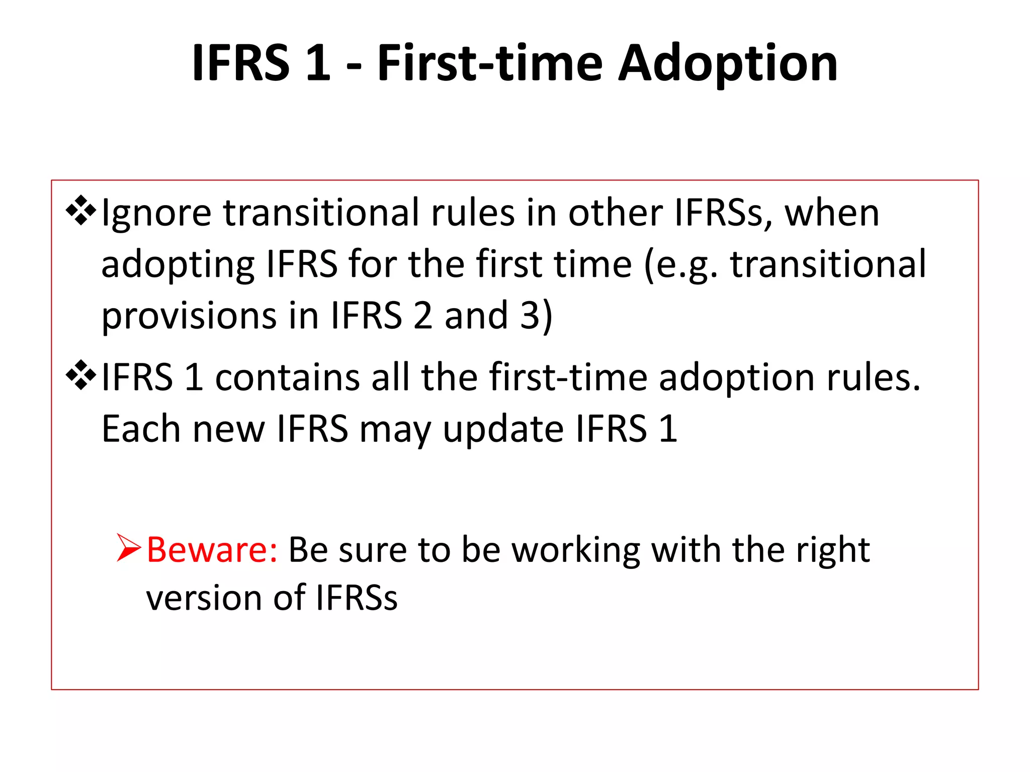 IFRS 1 - First-time Adoption 
Ignore transitional rules in other IFRSs, when 
adopting IFRS for the first time (e.g. transitional 
provisions in IFRS 2 and 3) 
IFRS 1 contains all the first-time adoption rules. 
Each new IFRS may update IFRS 1 
Beware: Be sure to be working with the right 
version of IFRSs 
 