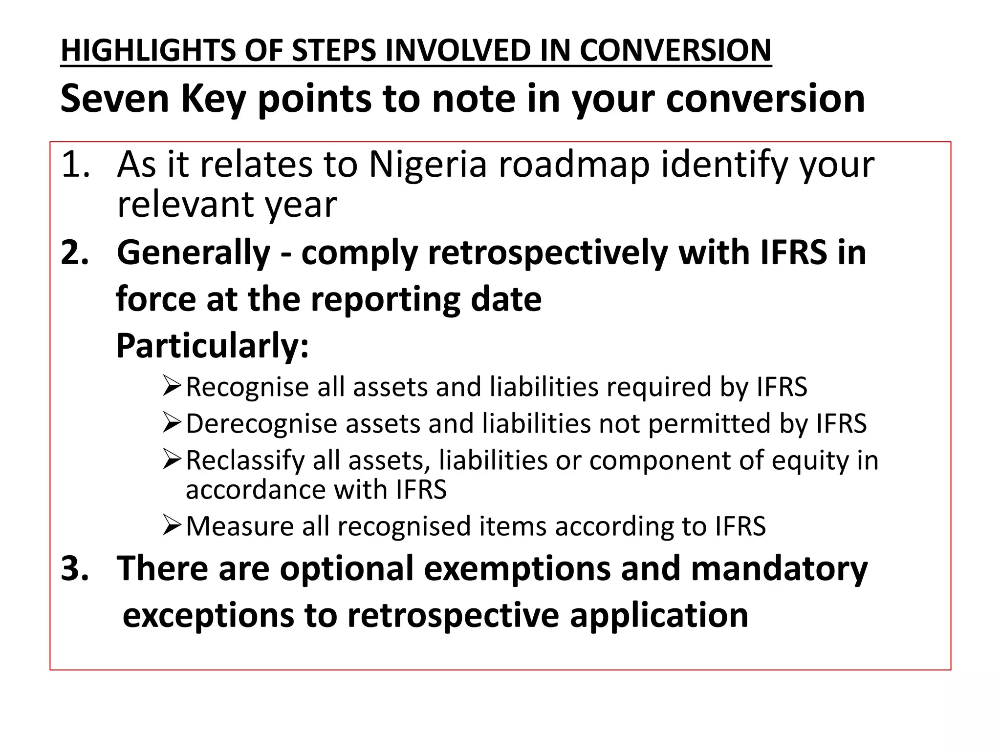 HIGHLIGHTS OF STEPS INVOLVED IN CONVERSION 
Seven Key points to note in your conversion 
1. As it relates to Nigeria roadmap identify your 
relevant year 
2. Generally - comply retrospectively with IFRS in 
force at the reporting date 
Particularly: 
Recognise all assets and liabilities required by IFRS 
Derecognise assets and liabilities not permitted by IFRS 
Reclassify all assets, liabilities or component of equity in 
accordance with IFRS 
Measure all recognised items according to IFRS 
3. There are optional exemptions and mandatory 
exceptions to retrospective application 
 