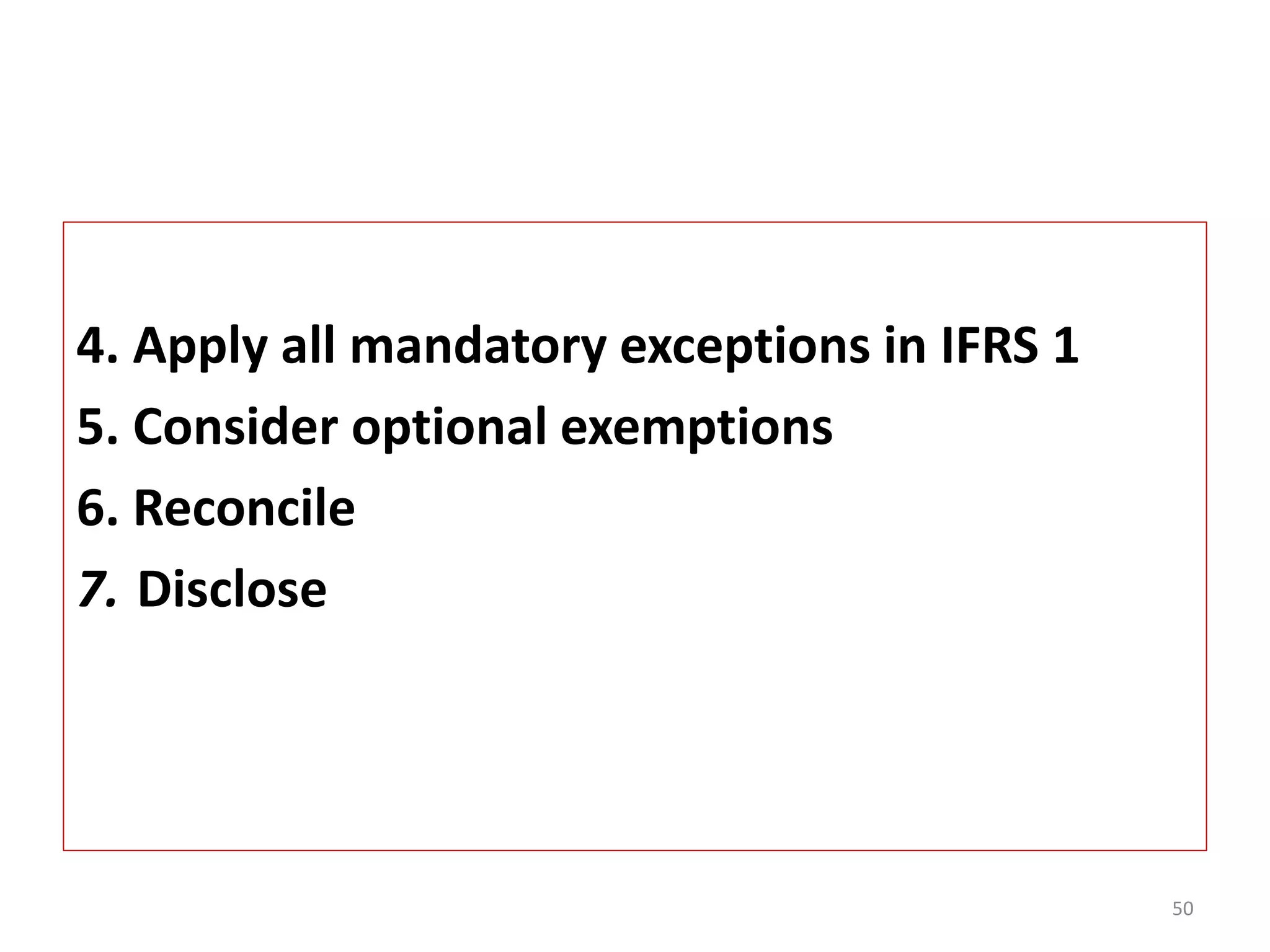 4. Apply all mandatory exceptions in IFRS 1 
5. Consider optional exemptions 
6. Reconcile 
7. Disclose 
50 
 