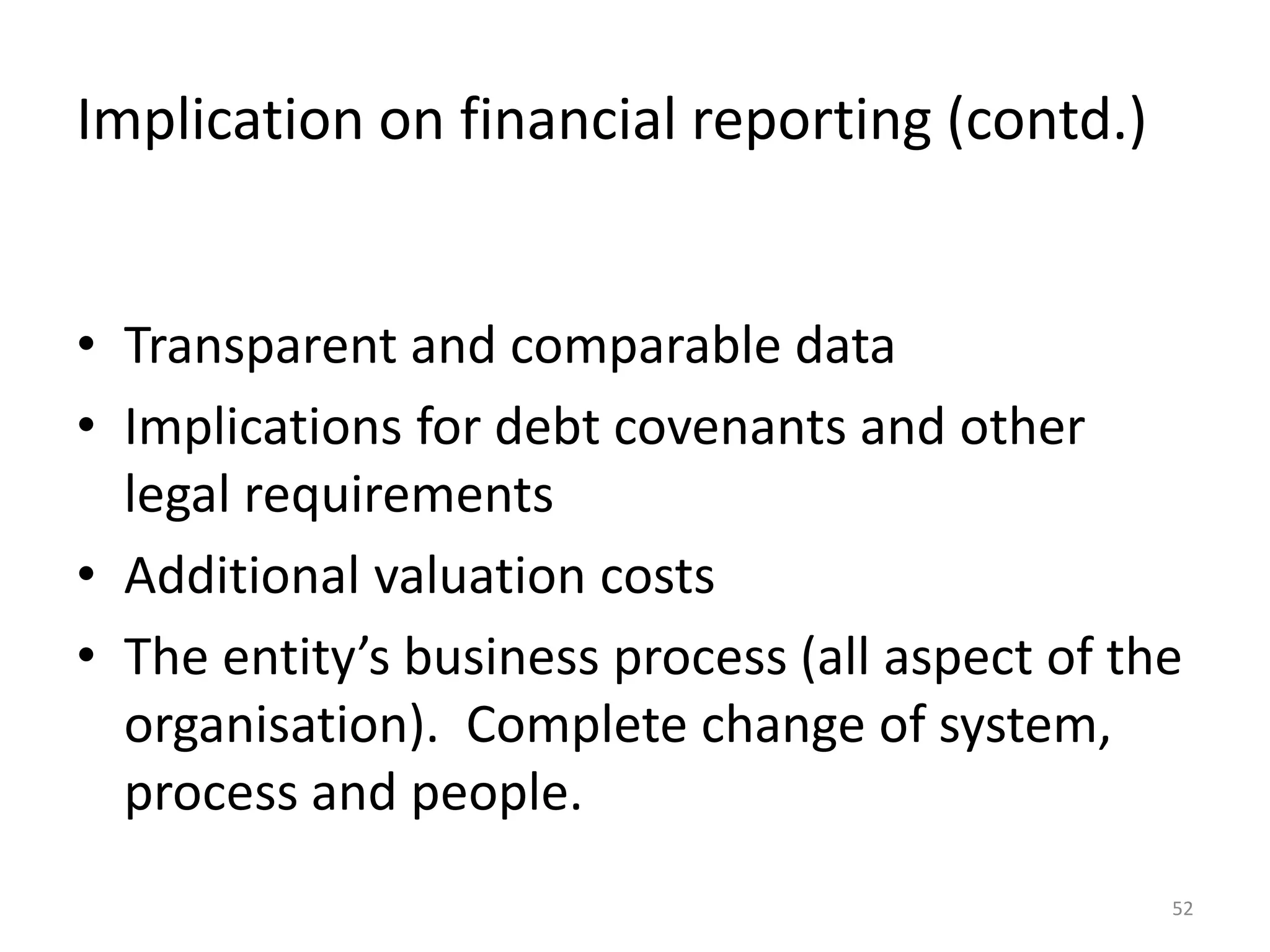 Implication on financial reporting (contd.) 
• Transparent and comparable data 
• Implications for debt covenants and other 
legal requirements 
• Additional valuation costs 
• The entity’s business process (all aspect of the 
organisation). Complete change of system, 
process and people. 
52 
 