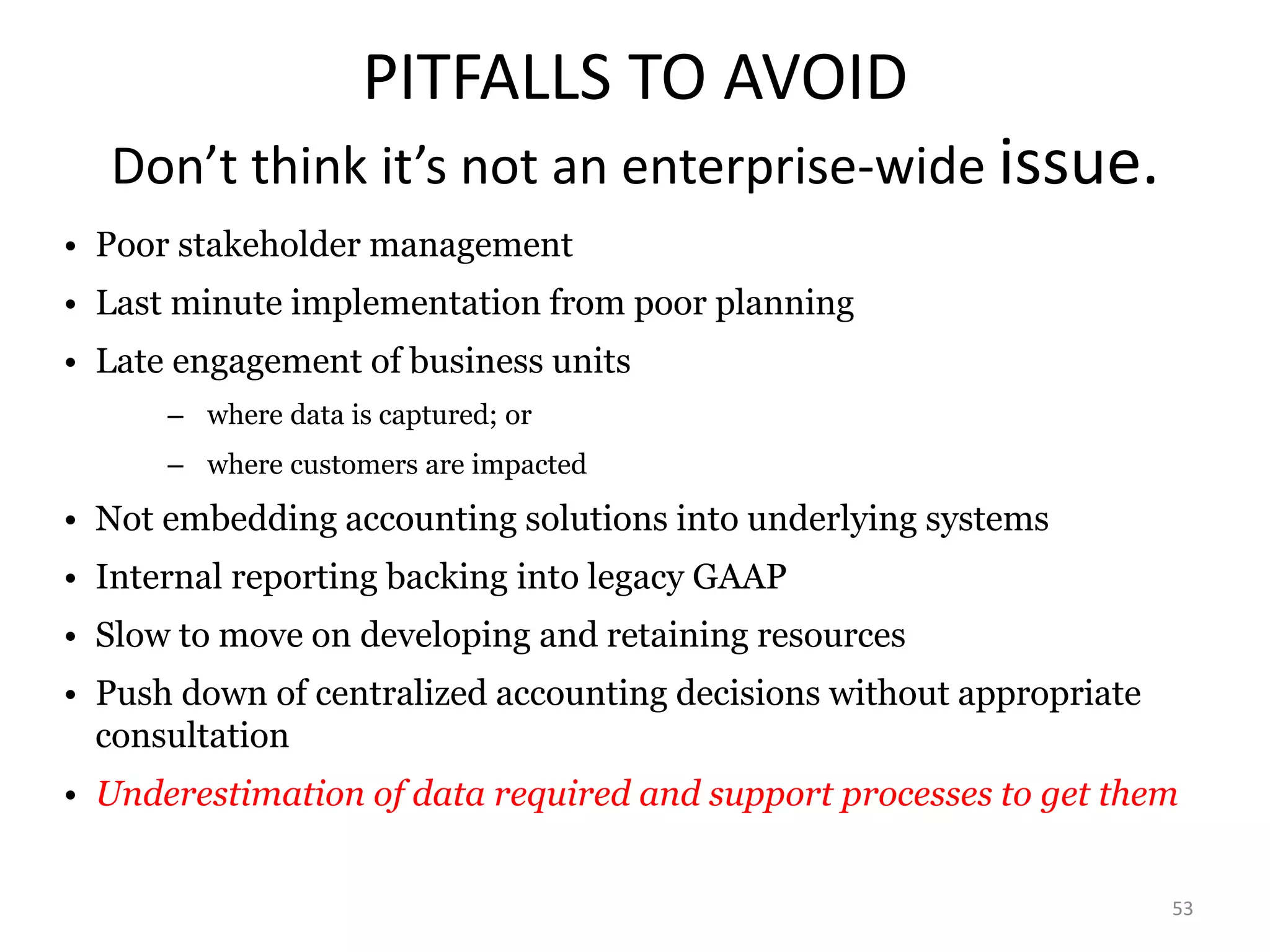 PITFALLS TO AVOID 
Don’t think it’s not an enterprise-wide issue. 
53 
• Poor stakeholder management 
• Last minute implementation from poor planning 
• Late engagement of business units 
– where data is captured; or 
– where customers are impacted 
• Not embedding accounting solutions into underlying systems 
• Internal reporting backing into legacy GAAP 
• Slow to move on developing and retaining resources 
• Push down of centralized accounting decisions without appropriate 
consultation 
• Underestimation of data required and support processes to get them 
 