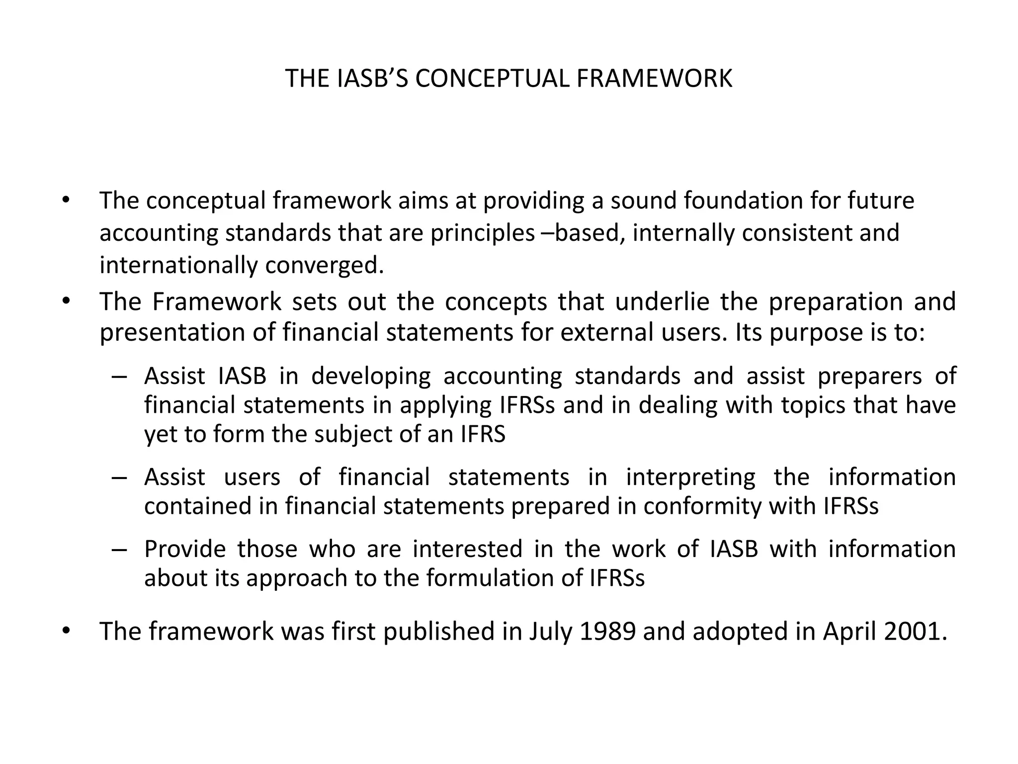 THE IASB’S CONCEPTUAL FRAMEWORK 
• The conceptual framework aims at providing a sound foundation for future 
accounting standards that are principles –based, internally consistent and 
internationally converged. 
• The Framework sets out the concepts that underlie the preparation and 
presentation of financial statements for external users. Its purpose is to: 
– Assist IASB in developing accounting standards and assist preparers of 
financial statements in applying IFRSs and in dealing with topics that have 
yet to form the subject of an IFRS 
– Assist users of financial statements in interpreting the information 
contained in financial statements prepared in conformity with IFRSs 
– Provide those who are interested in the work of IASB with information 
about its approach to the formulation of IFRSs 
• The framework was first published in July 1989 and adopted in April 2001. 
 