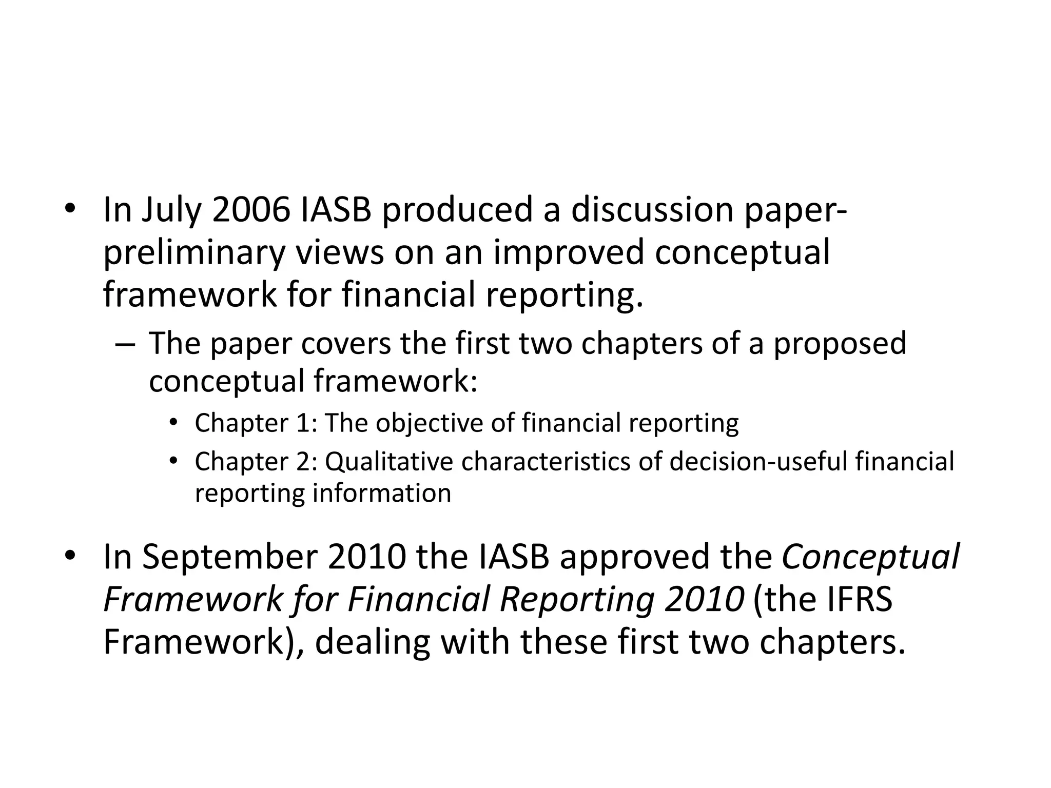 • In July 2006 IASB produced a discussion paper-preliminary 
views on an improved conceptual 
framework for financial reporting. 
– The paper covers the first two chapters of a proposed 
conceptual framework: 
• Chapter 1: The objective of financial reporting 
• Chapter 2: Qualitative characteristics of decision-useful financial 
reporting information 
• In September 2010 the IASB approved the Conceptual 
Framework for Financial Reporting 2010 (the IFRS 
Framework), dealing with these first two chapters. 
 