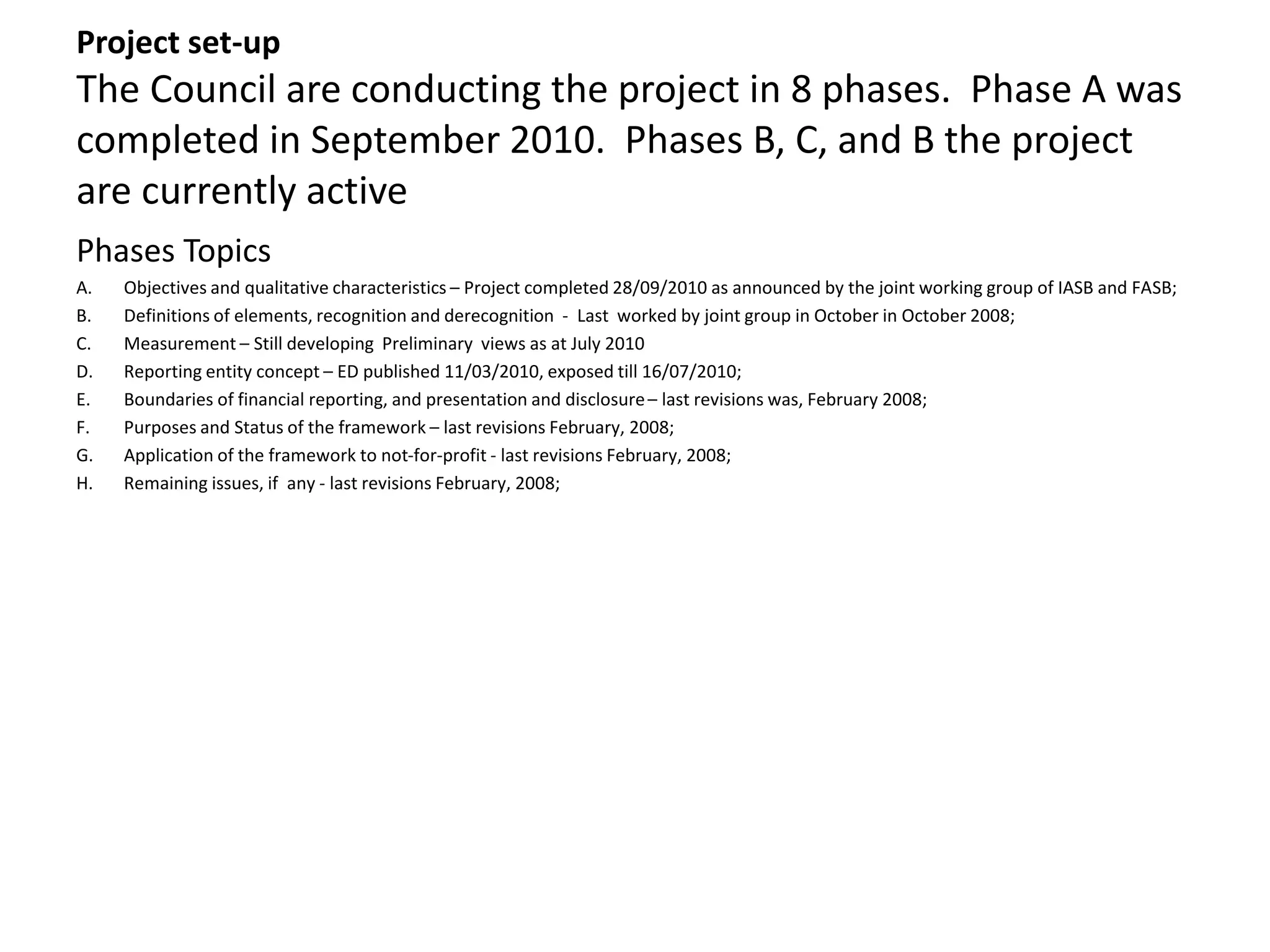 Project set-up 
The Council are conducting the project in 8 phases. Phase A was 
completed in September 2010. Phases B, C, and B the project 
are currently active 
Phases Topics 
A. Objectives and qualitative characteristics – Project completed 28/09/2010 as announced by the joint working group of IASB and FASB; 
B. Definitions of elements, recognition and derecognition - Last worked by joint group in October in October 2008; 
C. Measurement – Still developing Preliminary views as at July 2010 
D. Reporting entity concept – ED published 11/03/2010, exposed till 16/07/2010; 
E. Boundaries of financial reporting, and presentation and disclosure – last revisions was, February 2008; 
F. Purposes and Status of the framework – last revisions February, 2008; 
G. Application of the framework to not-for-profit - last revisions February, 2008; 
H. Remaining issues, if any - last revisions February, 2008; 
 