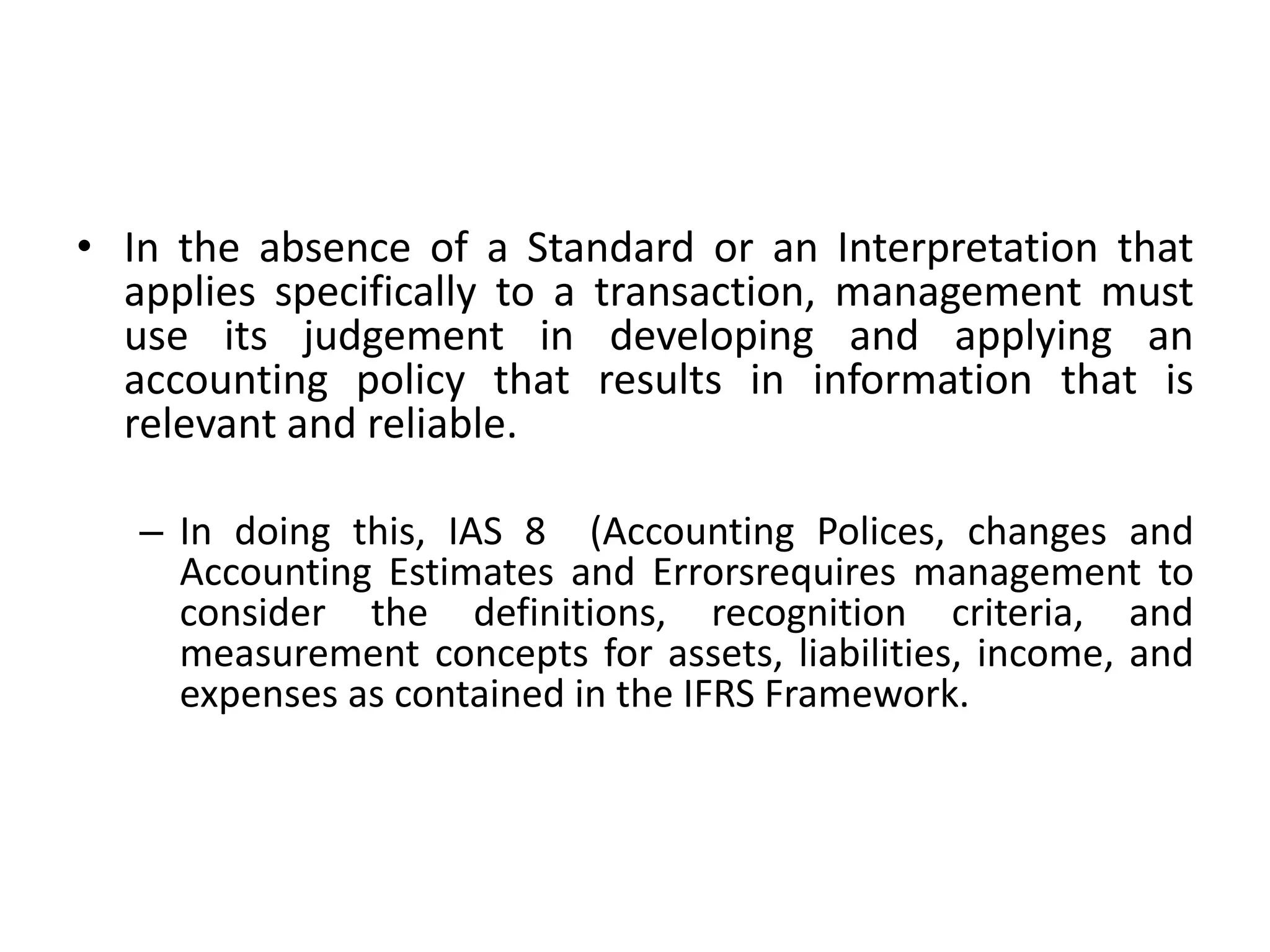 • In the absence of a Standard or an Interpretation that 
applies specifically to a transaction, management must 
use its judgement in developing and applying an 
accounting policy that results in information that is 
relevant and reliable. 
– In doing this, IAS 8 (Accounting Polices, changes and 
Accounting Estimates and Errorsrequires management to 
consider the definitions, recognition criteria, and 
measurement concepts for assets, liabilities, income, and 
expenses as contained in the IFRS Framework. 
 