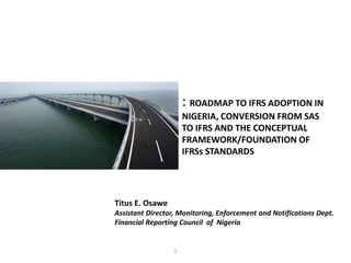 : ROADMAP TO IFRS ADOPTION IN 
NIGERIA, CONVERSION FROM SAS 
TO IFRS AND THE CONCEPTUAL 
FRAMEWORK/FOUNDATION OF 
IFRSs STANDARDS 
Titus E. Osawe 
Assistant Director, Monitoring, Enforcement and Notifications Dept. 
Financial Reporting Council of Nigeria 
1 
 