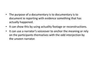 • The purpose of a documentary is to documentary is to
document ie reporting with evidence something that has
actually happened.
• It can show this by using actuality footage or reconstructions.
• It can use a narrator’s voiceover to anchor the meaning or rely
on the participants themselves with the odd interjection by
the unseen narrator.
 