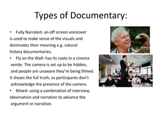 Types of Documentary:
• Fully Narrated- an off screen voiceover
is used to make sense of the visuals and
dominates their meaning e.g. natural
history documentaries.
• Fly on the Wall- has its roots in a cinema
venite. The camera is set up to be hidden,
and people are unaware they’re being filmed.
It shows the full truth, as participants don’t
acknowledge the presence of the camera.
• Mixed- using a combination of interview,
observation and narration to advance the
argument or narrative.
 