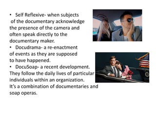 • Self Reflexive- when subjects
of the documentary acknowledge
the presence of the camera and
often speak directly to the
documentary maker.
• Docudrama- a re-enactment
of events as they are supposed
to have happened.
• DocuSoap- a recent development.
They follow the daily lives of particular
individuals within an organization.
It’s a combination of documentaries and
soap operas.
 