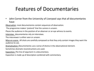 Features of Documentaries
• John Corner from the University of Liverpool says that all documentaries
have-
Observation: most documentaries contain sequences of observation.
The programme makers ‘pretend’ that the camera is unseen.
Places the audience in the position of an observer or an eye witness to events.
Interview: documentaries rely on interviews.
The interviewer is either seen or unseen.
Mise-en-scene: All shots are carefully composed so that they only contain images they want the
audience to see.
Dramatisation: Documentaries use a sense of drama in the observational element.
Sometimes dramatic reconstructions are used.
Exposition: The line of argument in a documentary.
Exposition is made up of description combined with commentary.
 