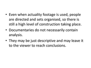• Even when actuality footage is used, people
are directed and sets organised, so there is
still a high level of construction taking place.
• Documentaries do not necessarily contain
analysis.
• They may be just descriptive and may leave it
to the viewer to reach conclusions.
 