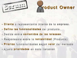 P r o d u c t O w n e r
• C l i e n t e o r e p r e s e n t a n t e i n t e r n o d e l a e m p r e s a .
• D e f i n e l a s f u n c i o n a l i d a d e s d e l p r o d u c t o .
• D e c i d e s o b r e c o n t e n i d o s d e l o s r e l e a s e s .
• R e s p o n s a b l e s o b r e l a r e n t a b i l i d a d ( P r o d u c t o )
• P r i o r i z a f u n c i o n a l i d a d e s s e g u n v a l o r d e l m e r c a d o
• A j u s t a p r i o r i d a d e s e n c a d a i t e r a c i o n
 