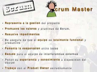 S c r u m M a s t e r
• R e p r e s e n t a a l a g e s t i o n d e l p r o y e c t o
• P r o m u e v e l o s v a l o r e s y p r a c t i c a s d e S c r u m .
• R e s u e l v e i m p e d i m e n t o s
• S e a s e g u r a d e q u e e l e q u i p o e s t o t a l m e n t e f u n c i o n a l y
p r o d u c t i v o
• F o m e n t a l a c o o p e r a c i o n e n t r e t o d o s
• E s c u d o p a r a e l e q u i p o d e i n t e r f e r e n c i a s e x t e r n a s
• P o n e n s u e x p e r i e n c i a y c o n o c i m i e n t o a d i s p o s i c i o n d e l
e q u i p o
• T r a b a j a c o n e l P r o d u c t O w n e r e s t r e c h a m e n t e
 