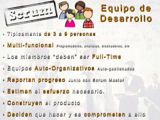E q u i p o d e
D e s a r r o l l o
• T i p i c a m e n t e d e 3 a 9 p e r s o n a s
• M u l t i - f u n c i o n a l P r o g r a m a d o r e s , a n a l i s t a s , d i s e n a d o r e s , e t c
• L o s m i e m b r o s “ d e b e n ” s e r F u l l - T i m e
• E q u i p o s A u t o - O r g a n i z a t i v o s A u t o - g e s t i o n a d o s
• R e p o r t a n p r o g r e s o J u n t o c o n S c r u m M a s t e r
• E s t i m a n e l e s f u e r z o n e c e s a r i o .
• C o n s t r u y e n e l p r o d u c t o
• D e c i d e n q u e h a c e r y s e c o m p r o m e t e n a e l l o
 