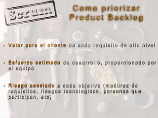 C o m o p r i o r i z a r
P r o d u c t B a c k l o g
• V a l o r p a r a e l c l i e n t e d e c a d a r e q u i s i t o d e a l t o n i v e l
• E s f u e r z o e s t i m a d o d e d e s a r r o l l o , p r o p o r c i o n a d o p o r
e l e q u i p o
• R i e s g o a s o c i a d o a c a d a o b j e t i v o ( m a d u r e z d e
r e q u i s i t o s , r i e s g o s t e c n o l o g i c o s , p e r s o n a s q u e
p a r t i c i p a n , e t c )
 