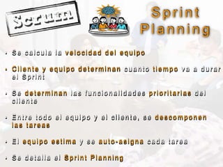 S p r i n t
P l a n n i n g
• S e c a l c u l a l a v e l o c i d a d d e l e q u i p o
• C l i e n t e y e q u i p o d e t e r m i n a n c u a n t o t i e m p o v a a d u r a r
e l S p r i n t
• S e d e t e r m i n a n l a s f u n c i o n a l i d a d e s p r i o r i t a r i a s d e l
c l i e n t e
• E n t r e t o d o e l e q u i p o y e l c l i e n t e , s e d e s c o m p o n e n
l a s t a r e a s
• E l e q u i p o e s t i m a y s e a u t o - a s i g n a c a d a t a r e a
• S e d e t a l l a e l S p r i n t P l a n n i n g
 