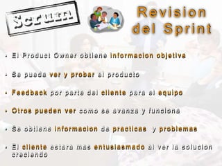 • E l P r o d u c t O w n e r o b t i e n e i n f o r m a c i o n o b j e t i v a
• S e p u e d e v e r y p r o b a r e l p r o d u c t o
• F e e d b a c k p o r p a r t e d e l c l i e n t e p a r a e l e q u i p o
• O t r o s p u e d e n v e r c o m o s e a v a n z a y f u n c i o n a
• S e o b t i e n e i n f o r m a c i o n d e p r a c t i c a s y p r o b l e m a s
• E l c l i e n t e e s t a r a m a s e n t u s i a s m a d o a l v e r l a s o l u c i o n
c r e c i e n d o
R e v i s i o n
d e l S p r i n t
 
