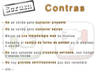 C o n t r a s
• N o e s v a l i d o p a r a c u a l q u i e r p r o y e c t o
• N o e s v a l i d o p a r a c u a l q u i e r e q u i p o
• S c r u m e s u n a m e t o d o l o g i a m a s d e m u c h a s
• N e c e s i t a e l c a m b i o d e f o r m a d e p e n s a r e n l a e m p r e s a
o e q u i p o
• N o e s t a p e n s a d o p a r a p r o y e c t o s c e r r a d o s , c o n t i e m p o
y c o s t e s f i n i t o s
• N o h a y g r a n d e s c e r t i f i c a c i o n e s q u e d e n r e n o m b r e
• e t c . . .
 