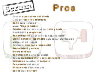 P r o s
• G e s t i o n e x p e c t a t i v a s d e l c l i e n t e
• L i s t a d e r e q u i s i t o s p r i o r i z a d a
• D e m o c a d a i t e r a c i o n
• M a y o r “ t i m e t o m a r k e t ”
• P r i o r i z a c i o n d e r e q u i s i t o s p o r v a l o r y c o s t e
• F l e x i b i l i d a d y a d a p t a c i o n
• R e p l a n i f i c a c i o n e n e l i n i c i o d e c a d a i t e r a c i o n
• U l t i m o m o m e n t o r e s p o n s a b l e p a r a t o m a r u n a d e c i s i o n
• M i t i g a c i o n d e r i e s g o s
• D e s a r r o l l o i t e r a t i v o e i n c r e m e n t a l
• P r o d u c t i v i d a d y c a l i d a d
• M e j o r a c o n t i n u a
• C o m u n i c a c i o n d i a r i a d e l e q u i p o
• E q u i p o m u l t i d i s c i p l i n a r y a u t o - g e s t i o n a d o
• E s t i m a c i o n d e e s f u e r z o c o n j u n t a
• C o m p r o m i s o d e l e q u i p o
• A l i n e a m i e n t o c l i e n t e - e q u i p o
• E q u i p o m a s m o t i v a d o
 