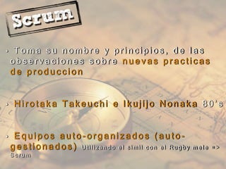 • T o m a s u n o m b r e y p r i n c i p i o s , d e l a s
o b s e r v a c i o n e s s o b r e n u e v a s p r a c t i c a s
d e p r o d u c c i o n
• H i r o t a k a T a k e u c h i e I k u j i j o N o n a k a 8 0 ’ s
• E q u i p o s a u t o - o r g a n i z a d o s ( a u t o -
g e s t i o n a d o s ) U t i l i z a n d o e l s i m i l c o n e l R u g b y m e l e = >
S c r u m
 