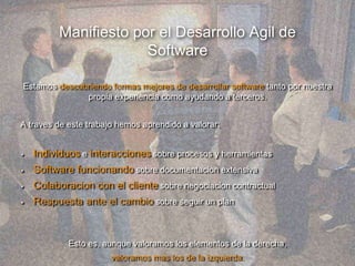 Manifiesto por el Desarrollo Agil de
Software
Estamos descubriendo formas mejores de desarrollar software tanto por nuestra
propia experiencia como ayudando a terceros.
A traves de este trabajo hemos aprendido a valorar:
Individuos e interacciones sobre procesos y herramientas
Software funcionando sobre documentacion extensiva
Colaboracion con el cliente sobre negociacion contractual
Respuesta ante el cambio sobre seguir un plan
Esto es, aunque valoramos los elementos de la derecha,
valoramos mas los de la izquierda.
 