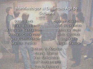 Manifiesto por el Desarrollo Agil de
Software
K e n t B e c k
M i k e B e e d l e
A r i e v a n B e n n e k u m
A l i s t a i r C o c k b u r n
W a r d C u n n i n g h a m
M a r t i n F o w l e r
J a m e s G r e n n i n g
J i m H i g h s m i t h
A n d r e w H u n t
R o n J e f f r i e s
J o n K e r n
B r i a n M a r i c k
R o b e r t C . M a r t i n
S t e v e M e l l o r
K e n S c h w a b e r
J e f f S u t h e r l a n d
D a v e T h o m a s
 