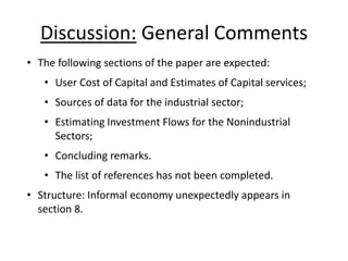 Discussion: General Comments 
• The following sections of the paper are expected: 
• User Cost of Capital and Estimates of Capital services; 
• Sources of data for the industrial sector; 
• Estimating Investment Flows for the Nonindustrial 
Sectors; 
• Concluding remarks. 
• The list of references has not been completed. 
• Structure: Informal economy unexpectedly appears in 
section 8. 
 