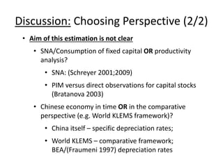 Discussion: Choosing Perspective (2/2) 
• Aim of this estimation is not clear 
• SNA/Consumption of fixed capital OR productivity 
analysis? 
• SNA: (Schreyer 2001;2009) 
• PIM versus direct observations for capital stocks 
(Bratanova 2003) 
• Chinese economy in time OR in the comparative 
perspective (e.g. World KLEMS framework)? 
• China itself – specific depreciation rates; 
• World KLEMS – comparative framework; 
BEA/(Fraumeni 1997) depreciation rates 
 