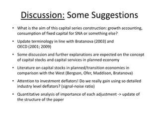 Discussion: Some Suggestions 
• What is the aim of this capital series construction: growth accounting, 
consumption of fixed capital for SNA or something else? 
• Update terminology in line with Bratanova (2003) and 
OECD (2001; 2009) 
• Some discussion and further explanations are expected on the concept 
of capital stocks and capital services in planned economy 
• Literature on capital stocks in planned/transition economies in 
comparison with the West (Bergson, Ofer, Maddison, Bratanova) 
• Attention to investment deflators! Do we really gain using so detailed 
industry level deflators? (signal-noise ratio) 
• Quantitative analysis of importance of each adjustment -> update of 
the structure of the paper 
 
