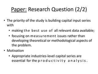 Paper: Research Question (2/2) 
• The priority of the study is building capital input series 
with 
• making the best use of all relevant data available; 
• focusing on measurement issues rather than 
developing theoretical or methodological aspects of 
the problem. 
• Motivation 
• Appropriate industries-level capital series are 
essential for the p r o d u c t i v i t y a n a l y s i s . 
 