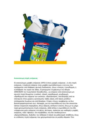 Ανανεώσιμες πηγές ενέργειας
Οι ανανεώσιμες μορφές ενέργειας (ΑΠΕ) ή ήπιες μορφές ενέργειας , ή νέες πηγές
ενέργειας, ή πράσινη ενέργεια είναι μορφές εκμεταλλεύσιμης ενέργειας που
προέρχονται από διάφορες φυσικές διαδικασίες, όπως ο άνεμος, η γεωθερμία, η
κυκλοφορία του νερού και άλλες. Συγκεκριμένα σύμφωνα με την οδηγία
2009/28/ΕΚ του Ευρωπαϊκού Κοινοβουλίου, ως ενέργεια από ανανεώσιμες μη
ορυκτές πηγές θεωρείται η αιολική, ηλιακή, αεροθερμική, γεωθερμική,
υδροθερμική και ενέργεια των ωκεανών, υδροηλεκτρική, από βιομάζα, από τα
εκλυόμενα στους χώρους υγειονομικής ταφής αέρια, από αέρια μονάδων
επεξεργασίας λυμάτων και από βιοαέρια. Ο όρος «ήπιες» αναφέρεται σε δυο
βασικά χαρακτηριστικά τους. Καταρχάς, για την εκμετάλλευσή τους δεν απαιτείται
κάποια ενεργητική παρέμβαση, όπως εξόρυξη, άντληση ή καύση, όπως με τις μέχρι
τώρα χρησιμοποιούμενες πηγές ενέργειας, αλλά απλώς η εκμετάλλευση της ήδη
υπάρχουσας ροής ενέργειας στη φύση. Δεύτερον, πρόκειται για «καθαρές» μορφές
ενέργειας, πολύ «φιλικές» στο περιβάλλον, που δεν αποδεσμεύουν
υδρογονάνθρακες, διοξείδιο του άνθρακα ή τοξικά και ραδιενεργά απόβλητα, όπως
οι υπόλοιπες πηγές ενέργειας που χρησιμοποιούνται σε μεγάλη κλίμακα. Έτσι
 