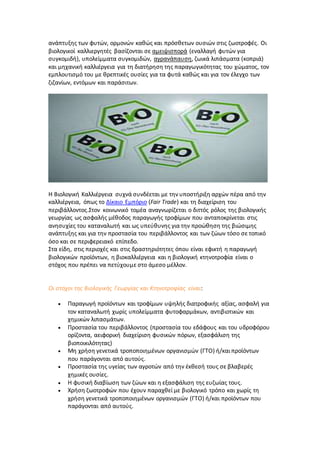 ανάπτυξης των φυτών, ορμονών καθώς και πρόσθετων ουσιών στις ζωοτροφές. Οι
βιολογικοί καλλιεργητές βασίζονται σε αμειψισπορά (εναλλαγή φυτών για
συγκομιδή), υπολείμματα συγκομιδών, αγρανάπαυση, ζωικά λιπάσματα (κοπριά)
και μηχανική καλλιέργεια για τη διατήρηση της παραγωγικότητας του χώματος, τον
εμπλουτισμό του με θρεπτικές ουσίες για τα φυτά καθώς και για τον έλεγχο των
ζιζανίων, εντόμων και παράσιτων.
Η Βιολογική Καλλιέργεια συχνά συνδέεται με την υποστήριξη αρχών πέρα από την
καλλιέργεια, όπως το Δίκαιο Εμπόριο (Fair Trade) και τη διαχείριση του
περιβάλλοντος.Στον κοινωνικό τομέα αναγνωρίζεται ο διττός ρόλος της βιολογικής
γεωργίας ως ασφαλής μέθοδος παραγωγής τροφίμων που ανταποκρίνεται στις
ανησυχίες του καταναλωτή και ως υπεύθυνης για την προώθηση της βιώσιμης
ανάπτυξης και για την προστασία του περιβάλλοντος και των ζώων τόσο σε τοπικό
όσο και σε περιφερειακό επίπεδο.
Στα είδη, στις περιοχές και στις δραστηριότητες όπου είναι εφικτή η παραγωγή
βιολογικών προϊόντων, η βιοκαλλιέργεια και η βιολογική κτηνοτροφία είναι ο
στόχος που πρέπει να πετύχουμε στο άμεσο μέλλον.
Οι στόχοι της Βιολογικής Γεωργίας και Κτηνοτροφίας είναι:
 Παραγωγή προϊόντων και τροφίμων υψηλής διατροφικής αξίας, ασφαλή για
τον καταναλωτή χωρίς υπολείμματα φυτοφαρμάκων, αντιβιοτικών και
χημικών λιπασμάτων.
 Προστασία του περιβάλλοντος (προστασία του εδάφους και του υδροφόρου
ορίζοντα, αειφορική διαχείριση φυσικών πόρων, εξασφάλιση της
βιοποικιλότητας)
 Μη χρήση γενετικά τροποποιημένων οργανισμών (ΓΤΟ) ή/και προϊόντων
που παράγονται από αυτούς.
 Προστασία της υγείας των αγροτών από την έκθεσή τους σε βλαβερές
χημικές ουσίες.
 Η φυσική διαβίωση των ζώων και η εξασφάλιση της ευζωίας τους.
 Χρήση ζωοτροφών που έχουν παραχθεί με βιολογικό τρόπο και χωρίς τη
χρήση γενετικά τροποποιημένων οργανισμών (ΓΤΟ) ή/και προϊόντων που
παράγονται από αυτούς.
 