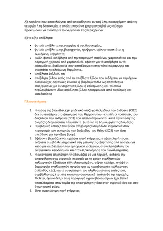 A) προϊόντα που αποτελούνται από οποιαδήποτε φυτική ύλη, προερχόμενη από τη
γεωργία ή τη δασοκομία, η οποία μπορεί να χρησιμοποιηθεί ως καύσιμο
προκειμένου να ανακτηθεί το ενεργειακό της περιεχόμενο,
B) τα εξής απόβλητα:
 φυτικά απόβλητα της γεωργίας ή της δασοκομίας,
 φυτικά απόβλητα της βιομηχανίας τροφίμων, εφόσον ανακτάται η
εκλυόμενη θερμότητα,
 ινώδη φυτικά απόβλητα από την παραγωγή παρθένου χαρτοπολτού και την
παραγωγή χαρτιού από χαρτοπολτό, εφόσον για τα απόβλητα αυτά
εφαρμόζεται διαδικασία συν-αποτέφρωσης στον τόπο παραγωγής και
ανακτάται η εκλυόμενη θερμότητα,
 απόβλητα φελλού, και
 απόβλητα ξύλου εκτός από τα απόβλητα ξύλου που ενδέχεται να περιέχουν
αλογονούχες οργανικές ενώσεις ή βαρέα μέταλλα ως αποτέλεσμα
επεξεργασίας με συντηρητικά ξύλου ή επίστρωσης, και τα οποία
περιλαμβάνουν ιδίως απόβλητα ξύλου προερχόμενα από οικοδομές και
κατεδαφίσεις
Πλεονεκτήματα
1. Η καύση της βιομάζας έχει μηδενικό ισοζύγιο διοξειδίου του άνθρακα (CO2)
δεν συνεισφέρει στο φαινόμενο του θερμοκηπίου - επειδή οι ποσότητες του
διοξειδίου του άνθρακα (CO2) που απελευθερώνονται κατά την καύση της
βιομάζας δεσμεύονται πάλι από τα φυτά για τη δημιουργία της βιομάζας.
2. Η μηδαμινή ύπαρξη του θείου στη βιομάζα συμβάλλει σημαντικά στον
περιορισμό των εκπομπών του διοξειδίου του θείου (SO2) που είναι
υπεύθυνο για την όξινη βροχή.
3. Εφόσον η βιομάζα είναι εγχώρια πηγή ενέργειας, η αξιοποίησή της σε
ενέργεια συμβάλλει σημαντικά στη μείωση της εξάρτησης από εισαγόμενα
καύσιμα και βελτίωση του εμπορικού ισοζυγίου, στην εξασφάλιση του
ενεργειακού εφοδιασμού και στην εξοικονόμηση του συναλλάγματος.
4. Η ενεργειακή αξιοποίηση της βιομάζας σε μια περιοχή, αυξάνει την
απασχόληση στις αγροτικές περιοχές με τη χρήση εναλλακτικών
καλλιεργειών (διάφορα είδη ελαιοκράμβης, σόργο, καλάμι, κενάφ) τη
δημιουργία εναλλακτικών αγορών για τις παραδοσιακές καλλιέργειες
(ηλίανθος κ.ά.), και τη συγκράτηση του πληθυσμού στις εστίες τους,
συμβάλλοντας έτσι στη κοινωνικο-οικονομική ανάπτυξη της περιοχής.
Μελέτες έχουν δείξει ότι η παραγωγή υγρών βιοκαυσίμων έχει θετικά
αποτελέσματα στον τομέα της απασχόλησης τόσο στον αγροτικό όσο και στο
βιομηχανικό χώρο.
5. Είναι ανανεώσιμη πηγή ενέργειας
 