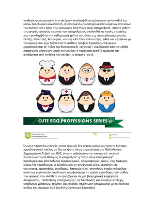 σταθερά προσαρμοσμένηστηνεξεύρεσηκαιεξασφάλισηπρόσφορων τρόπων αλλά και
μέσων προςδιαρκήικανοποίηση,εξ υποκειμένου,των σεχρήμα αποτιμημένων αναγκαίων
του.Καθεαυτού ο όρος στις κοινωνικές επιστήμες είναι απογραφικός. Από τη μελέτη
της αγοράς εργασίας η έννοια του επαγγέλματος ακολουθεί τις κοινές σημασίες
που προσλαμβάνει στη καθημερινή χρήση του, όπως π.χ. απασχόληση, εργασία,
ένταξη, αποστολή, λειτουργία, κίνηση κ.λπ. Έτσι απλούστερα, αλλά και σύμφωνα με
τον ορισμό που έχει δοθεί από το Διεθνές Γραφείο Εργασίας, επάγγελμα
χαρακτηρίζεται το "είδος της βιοποριστικής εργασίας", ανεξάρτητα από τον κλάδο
παραγωγής μέσα στον οποίο συντελείται ή παρέχεται αυτή (η εργασία) και
ανεξάρτητα από τη θέση που κατέχει το άτομο σ΄ αυτή.
Όμως ο παραπάνω γενικός αυτός ορισμός δεν ισχύει κυρίως ως προς το δεύτερο
προσδιοριστικό σκέλος σε όλα τα κράτη όπως σημειώνεται στο Πολύγλωσσο
Δημογραφικό Λεξικό του ΟΗΕ, όπου η ταξινόμηση του οικονομικά ενεργού
πληθυσμού "κατά θέση εις το επάγγελμα" ή "θέση στην απασχόληση"
προσδιορίζεται από πολλούς διαφορετικούς απογραφικούς όρους, στις διάφορες
χώρες.Για παράδειγμα, οι εργαζόμενοι σε ανυψωτικά μέσα, γερανούς, σε
ναυπηγεία, εργοστάσια, οικοδομές, λατομεία κ.λπ. αποτελούν ενιαίο επάγγελμα
αυτό των γερανιστών, περίπτωση συμφωνίας με το πρώτο προσδιοριστικό σκέλος
του ορισμού του. Αντίθετα οι εργαζόμενοι σε μία βιομηχανική επιχείρηση
διακρίνονται, "κατά θέση απασχόλησης", σε διευθυντές και ανώτερα στελέχη,
υπάλληλοι γραφείων, τεχνίτες και εργάτες, περίπτωση ασυμφωνίας με το δεύτερο
σκέλος του ορισμού ΔΟΕ (Διεθνής Οργάνωση Εργασίας)
 