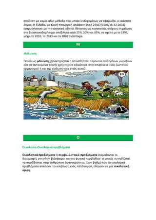 αντίθεση με καμία άλλη μέθοδο που μπορεί ενδεχομένως να εφαρμόζει ο εκάστοτε
δήμος. Η Ελλάδα, με Κοινή Υπουργική Απόφαση (ΚΥΑ 29407/3508/16-12-2002)
εναρμονίστηκε με την κοινοτική οδηγία θέτοντας ως ποσοτικούς στόχους τη μείωση
στα βιοαποικοδομήσιμα απόβλητα κατά 25%, 50% και 65%, σε σχέση με το 1995,
μέχρι το 2010, το 2013 και το 2020 αντίστοιχα.
Μόλυνση
Γενικά ως μόλυνση χαρακτηρίζεται η οποιαδήποτε παρουσία παθογόνων μικροβίων
είτε σε αντικείμενα κοινής χρήσης είτε ειδικότερα στην επιφάνεια ενός ζωντανού
οργανισμού ή και την είσδυσή τους εντός αυτού.
Οικολογία-Οικολογικά προβλήματα
Οικολογικά προβλήματα ή περιβαλλοντικά προβλήματα ονομάζονται οι
διαταραχές στη γήινη βιόσφαιρα και στο φυσικό περιβάλλον οι οποίες συνηθίζεται
να αποδίδονται στην ανθρώπινη δραστηριότητα. Στον βαθμό που τα οικολογικά
προβλήματα απειλούν την επιβίωση ενός πληθυσμού, οδηγούν σε μία οικολογική
κρίση.
 