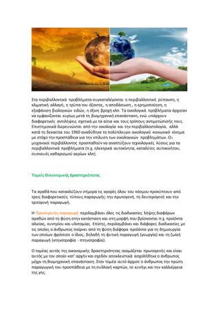 Στα περιβαλλοντικά προβλήματα συγκαταλέγονται η περιβαλλοντική ρύπανση, η
κλιματική αλλαγή, η τρύπα του όζοντος, η αποδάσωση , η ερημοποίηση, η
εξαφάνιση βιολογικών ειδών, η όξινη βροχή κλπ. Τα οικολογικά προβλήματα άρχισαν
να εμφανίζονται κυρίως μετά τη βιομηχανική επανάσταση, ενώ υπάρχουν
διαφορετικές αντιλήψεις σχετικά με τα αίτια και τους τρόπους αντιμετώπισής τους.
Επιστημονικά διερευνώνται από την οικολογία και την περιβαλλοντολογία, αλλά
κατά τη δεκαετία του 1960 αναδύθηκε το πολύπλευρο οικολογικό κοινωνικό κίνημα
με στόχο την προσπάθεια για την επίλυση των οικολογικών προβλημάτων. Οι
μηχανικοί περιβάλλοντος προσπαθούν να αναπτύξουν τεχνολογικές λύσεις για τα
περιβαλλοντικά προβλήματα (π.χ. ηλεκτρικά αυτοκίνητα, καταλύτες αυτοκινήτου,
συσκευές καθαρισμού αερίων κλπ).
Τομείς Οικονομικής Δραστηριότητας
Τα αγαθά που κατακλύζουν σήμερα τις αγορές όλου του κόσμου προκύπτουν από
τρεις διαφορετικούς τύπους παραγωγής: την πρωτογενή, τη δευτερογενή και την
τριτογενή παραγωγή.
Η Πρωτογενής παραγωγή περιλαμβάνει όλες τις διαδικασίες λήψης διαφόρων
αγαθών από τη φύση στην κατάσταση και στη μορφή που βρίσκονται π.χ. προϊόντα
αλιείας, κυνηγίου και υλοτομίας. Επίσης, περιλαμβάνει και διάφορες διαδικασίες με
τις οποίες ο άνθρωπος παίρνει από τη φύση διάφορα προϊόντα για τη δημιουργία
των οποίων φρόντισε ο ίδιος, δηλαδή τη φυτική παραγωγή (γεωργία) και τη ζωϊκή
παραγωγή (κτηνοτροφία - πτηνοτροφία).
Ο τομέας αυτός της οικονομικής δραστηριότητας ονομάζεται πρωτογενής και είναι
αυτός με τον οποίο κατ' αρχήν και σχεδόν αποκλειστικά ασχολήθηκε ο άνθρωπος
μέχρι τη Βιομηχανική επανάσταση. Στον τομέα αυτό άρχισε ο άνθρωπος την πρώτη
παραγωγική του προσπάθεια με τη συλλογή καρπών, το κυνήγι και την καλλιέργεια
της γης.
 