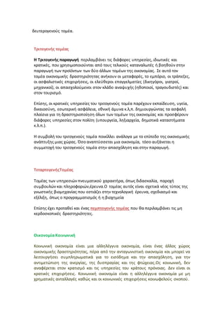 δευτερογενούς τομέα.
Τριτογενής τομέας
Η Τριτογενής παραγωγή περιλαμβάνει τις διάφορες υπηρεσίες, ιδιωτικές και
κρατικές, που χρησιμοποιούνται από τους τελικούς καταναλωτές ή βοηθούν στην
παραγωγή των προϊόντων των δύο άλλων τομέων της οικονομίας. Σε αυτό τον
τομέα οικονομικής δραστηριότητας ανήκουν οι μεταφορές, το εμπόριο, οι τράπεζες,
οι ασφαλιστικές επιχειρήσεις, οι ελεύθεροι επαγγελματίες (δικηγόροι, γιατροί,
μηχανικοί), οι απασχολούμενοι στον κλάδο αναψυχής (ηθοποιοί, τραγουδιστές) και
στον τουρισμό.
Επίσης, οι κρατικές υπηρεσίες του τριτογενούς τομέα παρέχουν εκπαίδευση, υγεία,
δικαιοσύνη, εσωτερική ασφάλεια, εθνική άμυνα κ.λ,π. δημιουργώντας τα ασφαλή
πλαίσια για τη δραστηριοποίηση όλων των τομέων της οικονομίας και προσφέρουν
διάφορες υπηρεσίες στον πολίτη (υπουργεία, ληξιαρχεία, δημοτικά καταστήματα
κ.λ.π.).
Η συμβολή του τριτογενούς τομέα ποικίλλει ανάλογα με το επίπεδο της οικονομικής
ανάπτυξης μιας χώρας. Όσο αναπτύσσεται μια οικονομία, τόσο αυξάνεται η
συμμετοχή του τριτογενούς τομέα στην απασχόληση και στην παραγωγή.
ΤεταρτογενήςΤομέας
Τομέας των υπηρεσιών πνευματικού χαρακτήρα, όπως διδασκαλία, παροχή
συμβουλών και πληροφοριών,έρευνα.Ο τομέας αυτός είναι σχετικά νέος τύπος της
γνωστικής βιομηχανίας που εστιάζει στην τεχνολογική έρευνα, σχεδιασμό και
εξέλιξη, όπως ο προγραμματισμός ή η βιοχημεία
Επίσης έχει προταθεί και ένας πεμπτογενής τομέας που θα περιλαμβάνει τις μη
κερδοσκοπικές δραστηριότητες.
Οικονομία Κοινωνική
Κοινωνική οικονομία είναι μια αλληλέγγυα οικονομία, είναι ένας άλλος χώρος
οικονομικής δραστηριότητας, πέρα από την ανταγωνιστική οικονομία και μπορεί να
λειτουργήσει συμπληρωματικά για το εισόδημα και την απασχόληση, για την
αντιμετώπιση της ανεργίας, της δυσπραγίας και της φτώχειας.Ως κοινωνική, δεν
αναφέρεται στον κρατισμό και τις υπηρεσίες του κράτους πρόνοιας. Δεν είναι οι
κρατικές επιχειρήσεις. Κοινωνική οικονομία είναι η αλληλέγγυα οικονομία με μη
χρηματικές ανταλλαγές καθώς και οι κοινωνικές επιχειρήσεις κοινωφελούς σκοπού.
 