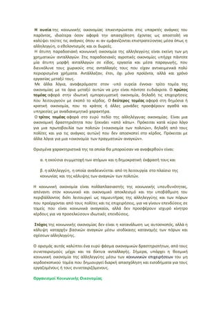 Η ουσία της κοινωνικής οικονομίας επικεντρώνεται στις υπαρκτές ανάγκες του
παρόντος, ιδιαίτερα όσον αφορά την απασχόληση έχοντας ως αποστολή να
καλύψει τούτες τις ανάγκες όπου κι αν εμφανίζονται επιστρατεύοντας μέσα όπως η
αλληλεγγύη, ο εθελοντισμός και οι δωρεές.
Η άτυπη παραδοσιακή κοινωνική οικονομία της αλληλεγγύης είναι εκείνη των μη
χρηματικών ανταλλαγών. Στις παραδοσιακές αγροτικές οικονομίες υπήρχε πάντοτε
μία άτυπη μορφή ανταλλαγών σε είδος, εργασία και μέσα παραγωγής, που
διευκόλυνε τους χωρικούς στις ανταλλαγές τους που είχαν αντικειμενικά πολύ
περιορισμένα χρήματα. Αντάλλαζαν, έτσι, όχι μόνο προϊόντα, αλλά και χρόνο
εργασίας μεταξύ τους.
Με άλλα λόγια, αναφερόμαστε στον -υπό ευρεία έννοια- τρίτο τομέα της
οικονομίας με τα όρια μεταξύ αυτών να μην είναι πάντοτε ευδιάκριτα. Ο πρώτος
τομέας αφορά στην ιδιωτική εμπορευματική οικονομία, δηλαδή τις επιχειρήσεις
που λειτουργούν με σκοπό το κέρδος. Ο δεύτερος τομέας αφορά στη δημόσια ή
κρατική οικονομία, που το κράτος ή άλλες μονάδες προσφέρουν αγαθά και
υπηρεσίες με αναδιανεμητικό χαρακτήρα.
Ο τρίτος τομέας αφορά στο ευρύ πεδίο της αλληλέγγυας οικονομίας. Είναι μια
οικονομική δραστηριότητα που ξεκινάει «από κάτω». Πρόκειται κατά κύριο λόγο
για μια πρωτοβουλία των πολιτών («οικονομία των πολιτών», δηλαδή από τους
πολίτες και για τις ανάγκες αυτών) που δεν αποσκοπεί στο κέρδος. Πρόκειται με
άλλα λόγια για μια «οικονομία των πραγματικών αναγκών».
Ορισμένα χαρακτηριστικά της τα οποία θα μπορούσαν να αναφερθούν είναι:
α. η εκούσια συμμετοχή των ατόμων και η δημοκρατική έκφρασή τους και
β. η αλληλεγγύη, η οποία αναδεικνύεται από τη λειτουργία στο πλαίσιο της
κοινωνίας και της κάλυψης των αναγκών των πολιτών.
Η κοινωνική οικονομία είναι πολλαπλασιαστής της κοινωνικής υπευθυνότητας,
απέναντι στον κοινωνικό και οικονομικό αποκλεισμό και την υποβάθμιση του
περιβάλλοντος διότι λειτουργεί ως ταμιευτήρας της αλληλεγγύης και των πόρων
που προέρχονται από τους πολίτες και τις επιχειρήσεις, για να γίνουν επενδύσεις σε
τομείς που είναι κοινωνικά αναγκαίοι, αλλά δεν προσφέρουν ισχυρό κίνητρο
κέρδους για να προσελκύσουν ιδιωτικές επενδύσεις.
Στόχος της κοινωνικής οικονομίας δεν είναι η κατανάλωση ως αυτοσκοπός, αλλά η
κάλυψη καταρχήν βασικών αναγκών μέσω ισοδίκαιης κατανομής των πόρων και
σχέσεων αλληλεγγύης.
Ο ορισμός αυτός καλύπτει ένα ευρύ φάσμα οικονομικών δραστηριοτήτων, από τους
συνεταιρισμούς μέχρι και τα δίκτυα ανταλλαγής. Σήμερα, υπάρχει η θεσμική
κοινωνική οικονομία της αλληλεγγύης μέσω των κοινωνικών επιχειρήσεων του μη
κερδοσκοπικού τομέα που δημιουργεί διαρκή απασχόληση και εισοδήματα για τους
εργαζομένους ή τους συνεταιριζόμενους.
Οργανισμοί Κοινωνικής Οικονομίας
 