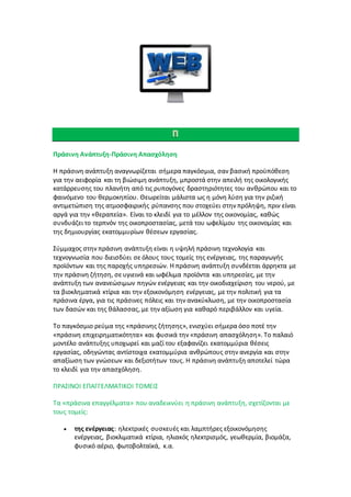 Πράσινη Ανάπτυξη-Πράσινη Απασχόληση
Η πράσινη ανάπτυξη αναγνωρίζεται σήμερα παγκόσμια, σαν βασική προϋπόθεση
για την αειφορία και τη βιώσιμη ανάπτυξη, μπροστά στην απειλή της οικολογικής
κατάρρευσης του πλανήτη από τις ρυπογόνες δραστηριότητες του ανθρώπου και το
φαινόμενο του θερμοκηπίου. Θεωρείται μάλιστα ως η μόνη λύση για την ριζική
αντιμετώπιση της ατμοσφαιρικής ρύπανσης που στοχεύει στην πρόληψη, πριν είναι
αργά για την «θεραπεία». Είναι το κλειδί για το μέλλον της οικονομίας, καθώς
συνδυάζει το τερπνόν της οικοπροστασίας, μετά του ωφελίμου της οικονομίας και
της δημιουργίας εκατομμυρίων θέσεων εργασίας.
Σύμμαχος στην πράσινη ανάπτυξη είναι η υψηλή πράσινη τεχνολογία και
τεχνογνωσία που διεισδύει σε όλους τους τομείς της ενέργειας, της παραγωγής
προϊόντων και της παροχής υπηρεσιών. Η πράσινη ανάπτυξη συνδέεται άρρηκτα με
την πράσινη ζήτηση, σε υγιεινά και ωφέλιμα προϊόντα και υπηρεσίες, με την
ανάπτυξη των ανανεώσιμων πηγών ενέργειας και την οικοδιαχείριση του νερού, με
τα βιοκληματικά κτίρια και την εξοικονόμηση ενέργειας, με την πολιτική για τα
πράσινα έργα, για τις πράσινες πόλεις και την ανακύκλωση, με την οικοπροστασία
των δασών και της θάλασσας, με την αξίωση για καθαρό περιβάλλον και υγεία.
Το παγκόσμιο ρεύμα της «πράσινης ζήτησης», ενισχύει σήμερα όσο ποτέ την
«πράσινη επιχειρηματικότητα» και φυσικά την «πράσινη απασχόληση». Το παλαιό
μοντέλο ανάπτυξης υποχωρεί και μαζί του εξαφανίζει εκατομμύρια θέσεις
εργασίας, οδηγώντας αντίστοιχα εκατομμύρια ανθρώπους στην ανεργία και στην
απαξίωση των γνώσεων και δεξιοτήτων τους. Η πράσινη ανάπτυξη αποτελεί τώρα
το κλειδί για την απασχόληση.
ΠΡΑΣΙΝΟΙ ΕΠΑΓΓΕΛΜΑΤΙΚΟΙ ΤΟΜΕΙΣ
Τα «πράσινα επαγγέλματα» που αναδεικνύει η πράσινη ανάπτυξη, σχετίζονται με
τους τομείς:
 της ενέργειας: ηλεκτρικές συσκευές και λαμπτήρες εξοικονόμησης
ενέργειας, βιοκλιματικά κτίρια, ηλιακός ηλεκτρισμός, γεωθερμία, βιομάζα,
φυσικό αέριο, φωτοβολταϊκά, κ.α.
 