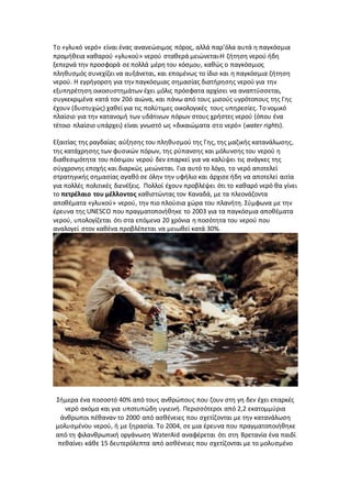 Το «γλυκό νερό» είναι ένας ανανεώσιμος πόρος, αλλά παρ'όλα αυτά η παγκόσμια
προμήθεια καθαρού «γλυκού» νερού σταθερά μειώνεται.Η ζήτηση νερού ήδη
ξεπερνά την προσφορά σε πολλά μέρη του κόσμου, καθώς ο παγκόσμιος
πληθυσμός συνεχίζει να αυξάνεται, και επομένως το ίδιο και η παγκόσμια ζήτηση
νερού. Η εγρήγορση για την παγκόσμιας σημασίας διατήρησης νερού για την
εξυπηρέτηση οικοσυστημάτων έχει μόλις πρόσφατα αρχίσει να αναπτύσσεται,
συγκεκριμένα κατά τον 20ό αιώνα, και πάνω από τους μισούς υγρότοπους της Γης
έχουν (δυστυχώς) χαθεί για τις πολύτιμες οικολογικές τους υπηρεσίες. Το νομικό
πλαίσιο για την κατανομή των υδάτινων πόρων στους χρήστες νερού (όπου ένα
τέτοιο πλαίσιο υπάρχει) είναι γνωστό ως «δικαιώματα στο νερό» (water rights).
Εξαιτίας της ραγδαίας αύξησης του πληθυσμού της Γης, της μαζικής κατανάλωσης,
της κατάχρησης των φυσικών πόρων, της ρύπανσης και μόλυνσης του νερού η
διαθεσιμότητα του πόσιμου νερού δεν επαρκεί για να καλύψει τις ανάγκες της
σύγχρονης εποχής και διαρκώς μειώνεται. Για αυτό το λόγο, το νερό αποτελεί
στρατηγικής σημασίας αγαθό σε όλην την υφήλιο και άρχισε ήδη να αποτελεί αιτία
για πολλές πολιτικές διενέξεις. Πολλοί έχουν προβλέψει ότι το καθαρό νερό θα γίνει
το πετρέλαιο του μέλλοντος καθιστώντας τον Καναδά, με τα πλεονάζοντα
αποθέματα «γλυκού» νερού, την πιο πλούσια χώρα του πλανήτη. Σύμφωνα με την
έρευνα της UNESCO που πραγματοποιήθηκε το 2003 για τα παγκόσμια αποθέματα
νερού, υπολογίζεται ότι στα επόμενα 20 χρόνια η ποσότητα του νερού που
αναλογεί στον καθένα προβλέπεται να μειωθεί κατά 30%.
Σήμερα ένα ποσοστό 40% από τους ανθρώπους που ζουν στη γη δεν έχει επαρκές
νερό ακόμα και για υποτυπώδη υγιεινή. Περισσότεροι από 2,2 εκατομμύρια
άνθρωποι πέθαναν το 2000 από ασθένειες που σχετίζονται με την κατανάλωση
μολυσμένου νερού, ή με ξηρασία. Το 2004, σε μια έρευνα που πραγματοποιήθηκε
από τη φιλανθρωπική οργάνωση WaterAid αναφέρεται ότι στη Βρετανία ένα παιδί
πεθαίνει κάθε 15 δευτερόλεπτα από ασθένειες που σχετίζονται με το μολυσμένο
 
